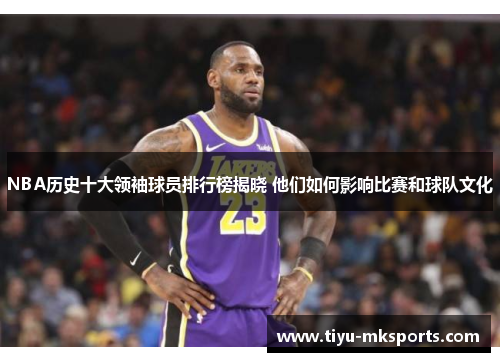 NBA历史十大领袖球员排行榜揭晓 他们如何影响比赛和球队文化