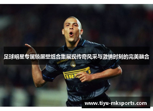 足球明星专属锁屏壁纸合集展现传奇风采与激情时刻的完美融合
