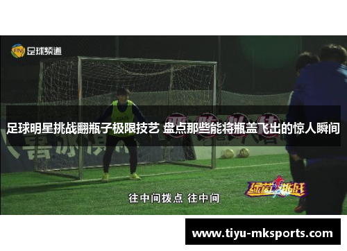 足球明星挑战翻瓶子极限技艺 盘点那些能将瓶盖飞出的惊人瞬间