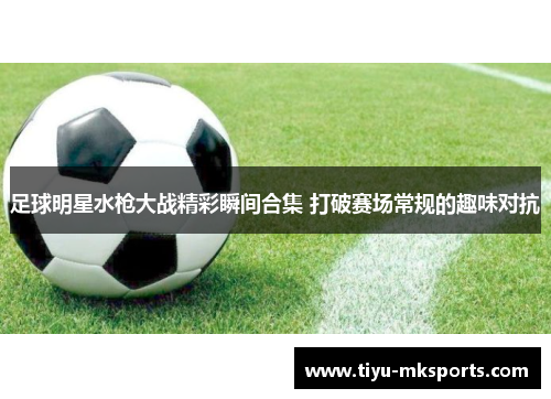足球明星水枪大战精彩瞬间合集 打破赛场常规的趣味对抗