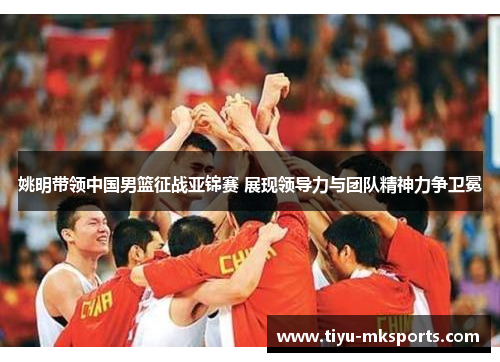 姚明带领中国男篮征战亚锦赛 展现领导力与团队精神力争卫冕