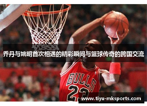 乔丹与姚明首次相遇的精彩瞬间与篮球传奇的跨国交流