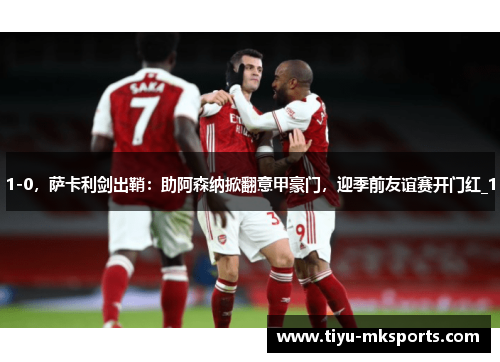 1-0，萨卡利剑出鞘：助阿森纳掀翻意甲豪门，迎季前友谊赛开门红_1